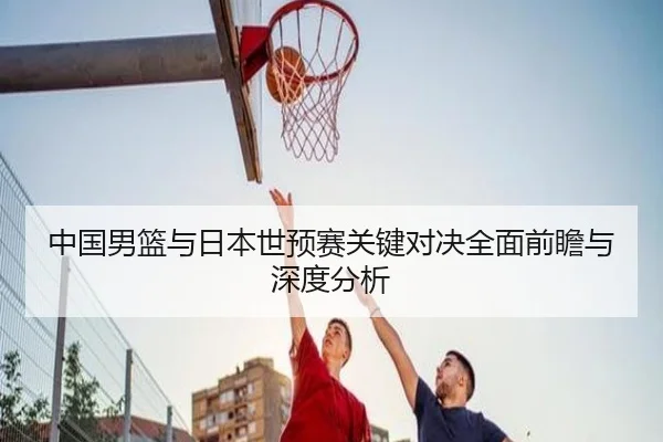 中国男篮与日本世预赛关键对决全面前瞻与深度分析